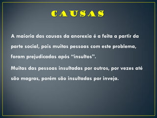 A maioria das causas da anorexia é a feita a partir da
parte social, pois muitas pessoas com este problema,
foram prejudicadas após “insultos”.
Muitas das pessoas insultadas por outros, por vezes até
são magras, porém são insultadas por inveja.
 