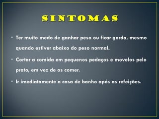 • Ter muito medo de ganhar peso ou ficar gorda, mesmo
quando estiver abaixo do peso normal.
• Cortar a comida em pequenos pedaços e movelos pelo
prato, em vez de os comer.
• Ir imediatamente a casa de banho após as refeições.
 