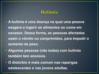 • A bulimia é uma doença na qual uma pessoa
exagera a ingerir os alimentos ou come em
excesso. Dessa forma, as pessoas afectadas
usam o vómito ou comprimidos, para impedir o
aumento de peso.
• Algumas pessoas (não todas) com bulimia
também tem anorexia.
• O distúrbio é mais comum nas raparigas
adolescentes e nas jovens adultas.
 