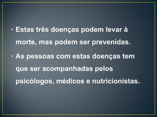 • Estas três doenças podem levar à
morte, mas podem ser prevenidas.
• As pessoas com estas doenças tem
que ser acompanhadas pelos
psicólogos, médicos e nutricionistas.
 
