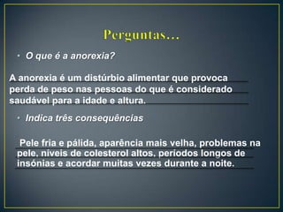 • O que é a anorexia?
• Indica três consequências
Pele fria e pálida, aparência mais velha, problemas na
pele, níveis de colesterol altos, períodos longos de
insónias e acordar muitas vezes durante a noite.
A anorexia é um distúrbio alimentar que provoca
perda de peso nas pessoas do que é considerado
saudável para a idade e altura.
 