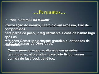 • Três sintomas da Bulimia.
• Duas Causas da Obesidade.
Provocação do vómito, Exercício em excesso, Uso de
comprimidos
para perda de peso, Ir regularmente à casa de banho logo
após as
refeições,Comer rapidamente grandes quantidades de
alimentos.
Comer poucas vezes ao dia mas em grandes
quantidades, não praticar exercício físico, comer
comida de fast food, genético.
 
