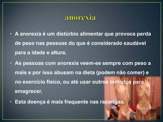 • A anorexia é um distúrbio alimentar que provoca perda
de peso nas pessoas do que é considerado saudável
para a idade e altura.
• As pessoas com anorexia veem-se sempre com peso a
mais e por isso abusam na dieta (podem não comer) e
no exercício físico, ou até usar outros métodos para
emagrecer.
• Esta doença é mais frequente nas raparigas.
 