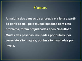 A maioria das causas da anorexia é a feita a partir
da parte social, pois muitas pessoas com este
problema, foram prejudicadas após “insultos”.
Muitas das pessoas insultadas por outros, por
vezes até são magras, porém são insultadas por
inveja.
 