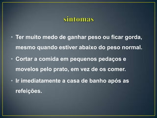 • Ter muito medo de ganhar peso ou ficar gorda,
mesmo quando estiver abaixo do peso normal.
• Cortar a comida em pequenos pedaços e
movelos pelo prato, em vez de os comer.
• Ir imediatamente a casa de banho após as
refeições.
 