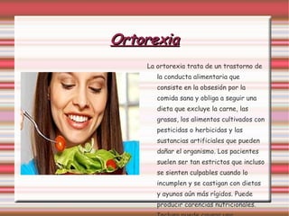 Ortorexia La ortorexia trata de un trastorno de la conducta alimentaria que consiste en la obsesión por la comida sana y obliga a seguir una dieta que excluye la carne, las grasas, los alimentos cultivados con pesticidas o herbicidas y las sustancias artificiales que pueden dañar el organismo. Los pacientes suelen ser tan estrictos que incluso se sienten culpables cuando lo incumplen y se castigan con dietas y ayunos aún más rígidos. Puede producir carencias nutricionales. Incluso puede causar una enfermedad psiquiátrica. 