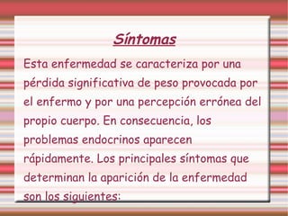 Esta enfermedad se caracteriza por una pérdida significativa de peso provocada por el enfermo y por una percepción errónea del propio cuerpo. En consecuencia, los problemas endocrinos aparecen rápidamente. Los principales síntomas que determinan la aparición de la enfermedad son los siguientes: Síntomas 