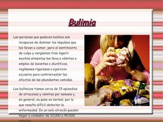 Bulimia Las personas que padecen bulimia son incapaces de dominar los impulsos que les llevan a comer, pero el sentimiento de culpa y vergüenza tras ingerir muchos alimentos les lleva a vómitos o empleo de laxantes o diuréticos, regímenes rigurosos o ejercicio excesivo para contrarrestar los efectos de las abundantes comidas.  Los bulímicos tienen cerca de 15 episodios de atracones y vómitos por semana y, en general, su peso es normal, por lo que resulta difícil detectar la enfermedad. En un solo atracón pueden llegar a consumir de 10.000 a 40.000 calorías. 