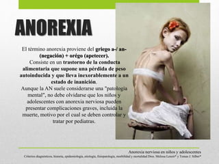 El término anorexia proviene del griego a-/ an-
(negación) + orégo (apetecer).
Consiste en un trastorno de la conducta
alimentaria que supone una pérdida de peso
autoinducida y que lleva inexorablemente a un
estado de inanición.
Aunque la AN suele considerarse una "patología
mental", no debe olvidarse que los niños y
adolescentes con anorexia nerviosa pueden
presentar complicaciones graves, incluida la
muerte, motivo por el cual se deben controlar y
tratar por pediatras.
Anorexia nerviosa en niños y adolescentes
Criterios diagnósticos, historia, epidemiología, etiología, fisiopatología, morbilidad y mortalidad Dres. Melissa Lenoir* y Tomas J. Silber*
ANOREXIA
 
