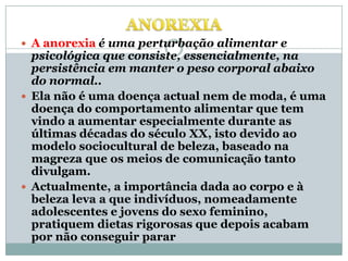 A anorexia pode levar a:Depressão ou sintomas depressivos; Tristezas; Isolamento (não apetece sair ou não apetece estar com amigos ou família); Alterações comportamentais; Alterações emocionais; Reacção excessiva perante situações normais; Alteração do sono; Falta de vontade em viver ou não ter grandes interesses; Desejos por doces; Indecisões ou falta de vontade de fazer coisas; etc. 