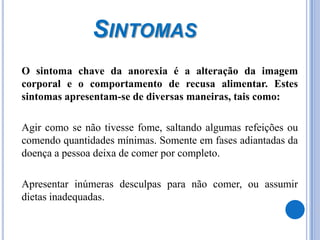 Sintomas	O sintoma chave da anorexia é a alteração da imagem corporal e o comportamento de recusa alimentar. Estes sintomas apresentam-se de diversas maneiras, tais como:	Agir como se não tivesse fome, saltando algumas refeições ou comendo quantidades mínimas. Somente em fases adiantadas da doença a pessoa deixa de comer por completo. 	Apresentar inúmeras desculpas para não comer, ou assumir dietas inadequadas. 