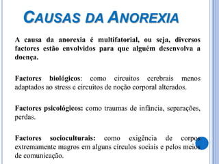 Causas da Anorexia	A causa da anorexia é multifatorial, ou seja, diversos factores estão envolvidos para que alguém desenvolva a doença.	Factores biológicos: como circuitos cerebrais menos adaptados ao stress e circuitos de noção corporal alterados. 	Factores psicológicos: como traumas de infância, separações, perdas. 	Factores socioculturais: como exigência de corpos extremamente magros em alguns círculos sociais e pelos meios de comunicação. 