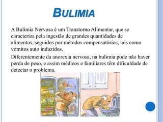 Bulimia	A Bulimia Nervosa é um Transtorno Alimentar, que se caracteriza pela ingestão de grandes quantidades de alimentos, seguidos por métodos compensatórios, tais como vómitos auto induzidos.	Diferentemente da anorexia nervosa, na bulimia pode não haver perda de peso, e assim médicos e familiares têm dificuldade de detectar o problema. 