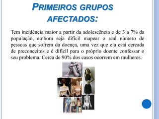 Primeiros grupos afectados: 	Tem incidência maior a partir da adolescência e de 3 a 7% da população, embora seja difícil mapear o real número de pessoas que sofrem da doença, uma vez que ela está cercada de preconceitos e é difícil para o próprio doente confessar o seu problema. Cerca de 90% dos casos ocorrem em mulheres.