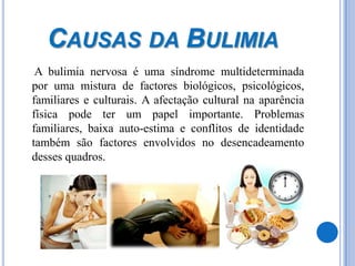 Causas da Bulimia	 A bulimia nervosa é uma síndrome multideterminada por uma mistura de factores biológicos, psicológicos, familiares e culturais. A afectação cultural na aparência física pode ter um papel importante. Problemas familiares, baixa auto-estima e conflitos de identidade também são factores envolvidos no desencadeamento desses quadros.