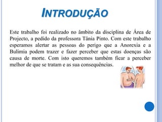 Introdução	Este trabalho foi realizado no âmbito da disciplina de Área de Projecto, a pedido da professora Tânia Pinto. Com este trabalho esperamos alertar as pessoas do perigo que a Anorexia e a Bulimia podem trazer e fazer perceber que estas doenças são causa de morte. Com isto queremos também ficar a perceber melhor de que se tratam e as sua consequências.