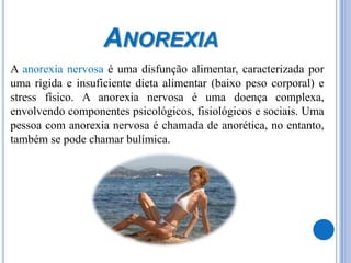 AnorexiaA anorexia nervosa é uma disfunção alimentar, caracterizada por uma rígida e insuficiente dieta alimentar (baixo peso corporal) e stress físico. A anorexia nervosa é uma doença complexa, envolvendo componentes psicológicos, fisiológicos e sociais. Uma pessoa com anorexia nervosa é chamada de anorética, no entanto, também se pode chamar bulímica. 