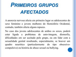 Primeiros grupos afectados	A anorexia nervosa afecta em primeiro lugar os adolescentes do sexo feminino e jovens mulheres do Hemisfério Ocidental, contudo, também afecta alguns rapazes. 	No caso dos jovens adolescentes de ambos os sexos, poderá estar ligada a problemas de auto-imagem, dismorfia, dificuldades em ser aceitado pelo grupo, ou em lidar com a sexualidade genital resultando, especialmente, se houver um quadro neurótico (particularmente do tipo obsessivo-compulsivo) ou história de abuso sexual ou bullying. 