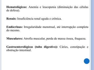 	Hematológicas: Anemia e leucopenia (diminuição das células de defesa).	Renais: Insuficiência renal aguda e crônica.	Endócrinas: Irregularidade menstrual, até interrupção completa do mesmo.	Musculares: Atrofia muscular, perda de massa óssea, fraqueza.	Gastroenterológicas (tubo digestivo): Cáries, constipação e obstrução intestinal.