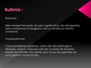 Sintomas:
Nem sempre há perda de peso significativa. Uso de laxantes
para compensar os exageros com a comida ou vômito
constante.
Consequências:
Causa problemas gástricos, como dor de estômago e
diarreias, tontura, fraqueza (devido à perda de líquidos),
erosão do esmalte dos dentes (por causa da agressão do
suco gástrico na boca) etc.
 