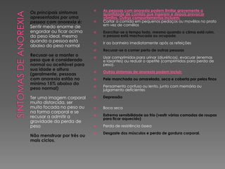 Os principais sintomas
apresentados por uma
pessoa com anorexia é:
Sentir medo enorme de
engordar ou ficar acima
do peso ideal, mesmo
quando a pessoa está
abaixo do peso normal
Recusar-se a manter o
peso que é considerado
normal ou aceitável para
sua idade e altura
(geralmente, pessoas
com anorexia estão no
mínimo 15% abaixo do
peso normal)
Ter uma imagem corporal
muito distorcida, ser
muito focada no peso ou
na forma corporal e se
recusar a admitir a
gravidade da perda de
peso
Não menstruar por três ou
mais ciclos.
 As pessoas com anorexia podem limitar gravemente a
quantidade de comida que ingerem e depois provocar
vômitos. Outros comportamentos incluem:
 Cortar a comida em pequenos pedaços ou movêlos no prato
em vez de comêlos
 Exercitar-se o tempo todo, mesmo quando o clima está ruim,
a pessoa está machucada ou ocupada
 Ir ao banheiro imediatamente após as refeições
 Recusar-se a comer perto de outras pessoas
 Usar comprimidos para urinar (diuréticos), evacuar (enemas
e laxantes) ou reduzir o apetite (comprimidos para perda de
peso).
 Outros sintomas de anorexia podem incluir:
 Pele manchada ou amarelada, seca e coberta por pelos finos
 Pensamento confuso ou lento, junto com memória ou
julgamento deficientes
 Depressão
 Boca seca
 Extrema sensibilidade ao frio (vestir várias camadas de roupas
para ficar aquecido)
 Perda de resistência óssea
 Desgaste dos músculos e perda de gordura corporal.
 