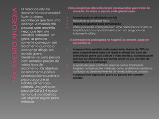 O maior desafio no
tratamento da anorexia é
fazer a pessoa
reconhecer que tem uma
doença. A maioria das
pessoas com anorexia
nega que tem um
distúrbio alimentar. Em
geral, as pessoas
somente começam um
tratamento quando a
doença já atingiu seu
estado grave.
Geralmente, uma pessoa
com anorexia precisa de
vários tipos de
tratamento. Os objetivos
do tratamento para a
anorexia são recuperar o
peso corporal e os
hábitos alimentares
normais. Um ganho de
peso de 0,5 a 1,4 kg por
semana é considerado
um objetivo seguro pelos
médicos.
Vários programas diferentes foram desenvolvidos para tratar da
anorexia. Às vezes, a pessoa pode ganhar peso:
 Aumentando as atividades sociais
 Reduzindo a atividade física
 Usando programas para alimentação
 Vários pacientes começam com uma permanência curta no
hospital para acompanhamento com um programa de
tratamento diário.
A permanência prolongada no hospital, no entanto, pode ser
necessária se:
 A pessoa tiver perdido muito peso (estar abaixo de 70% do
peso corporal ideal para sua idade e altura). Em caso de
subnutrição grave que coloca a vida em risco, a pessoa pode
precisar ser alimentada por sonda venal ou por um tubo de
alimentação no estômago
 A perda de peso continuar, mesmo com o tratamento
 Surgirem complicações médicas, como problemas cardíacos,
confusão ou desenvolvimento de níveis baixos de potássio
 A pessoa tiver depressão grave ou pensar em cometer
suicídio
 