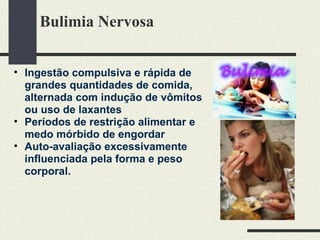 Bulimia Nervosa  Ingestão compulsiva e rápida de grandes quantidades de comida, alternada com indução de vômitos ou uso de laxantes Períodos de restrição alimentar e medo mórbido de engordar Auto-avaliação excessivamente influenciada pela forma e peso corporal. 