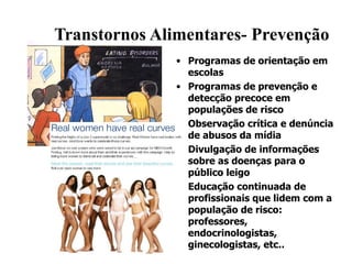 Transtornos Alimentares- Prevenção Programas de orientação em escolas Programas de prevenção e detecção precoce em populações de risco Observação crítica e denúncia de abusos da mídia Divulgação de informações sobre as doenças para o público leigo Educação continuada de profissionais que lidem com a população de risco: professores, endocrinologistas, ginecologistas, etc.. 