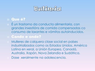 







Que é?
É un trastorno da conducta alimentaria, con
grandes inxestións de comida compensadas co
consumo de laxantes e vómitos autoinducidos.

Cando e onde?
Mulleres de calquera clase social en países
industrializados como os Estados Unidos, América
Latina en xeral, a Unión Europea, Canadá,
Australia, Xapón, Nova Zelandia e Sudáfrica.
Dase xeralmente na adolescencia.

 