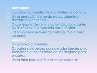 













Síntomas:
Episodios recorrentes de enchentes de comida.
Unha sensación de perda do autodominio
durante as enchentes.
O uso regular de vómito autoinducido, laxantes
ou diuréticos, e o exercicio moi enérxico.
Preocupación esaxerada pola figura e o peso
corporal.
Causas:
Unha baixa autoestima.
Os patróns de beleza considerados ideales pola
sociedade e necesidade de ser delgado para
encaixar.
Unha falsa percepción da imaxe corporal.

 