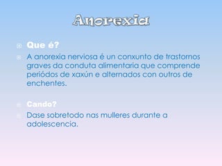 





Que é?
A anorexia nerviosa é un conxunto de trastornos
graves da conduta alimentaria que comprende
periódos de xaxún e alternados con outros de
enchentes.
Cando?
Dase sobretodo nas mulleres durante a
adolescencia.

 