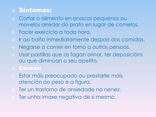 













Síntomas:
Cortar o alimento en anacos pequenos ou
movelos arredor do prato en lugar de comelos.
Facer exercicio a toda hora.
Ir ao baño inmediatamente despois das comidas.
Negarse a comer en torno a outras persoas.
Usar pastillas que as fagan orinar, ter deposicións
ou que diminúan o seu apetito.
Causas:
Estar máis preocupado ou prestarlle máis
atención ao peso e a figura.
Ter un trastorno de ansiedade na nenez.
Ter unha imaxe negativa de si mesmo.

 