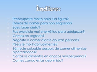 1)
2)
3)
4)
5)
6)
7)
8)
9)
10)

Preocúpaste moito pola túa figura?
Deixas de comer para non engordar?
Soes facer dieta?
Fas exercicio moi enerxético para adelgazar?
Comes en segredo?
Négaste a comer diante doutras persoas?
Pésaste moi habitualmente?
Sénteste culpable despois de comer alimentos
hipércaloricos?
Cortas os alimentos en anacos moi pequenos?
Comes cándo estas deprimido?

 