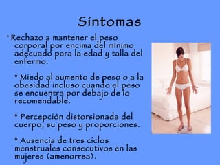 Síntomas *  Rechazo a mantener el peso corporal por encima del mínimo adecuado para la edad y talla del enfermo. * Miedo al aumento de peso o a la obesidad incluso cuando el peso se encuentra por debajo de lo recomendable. * Percepción distorsionada del cuerpo, su peso y proporciones. * Ausencia de tres ciclos menstruales consecutivos en las mujeres (amenorrea). 