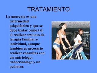 TRATAMIENTO La anorexia es una enfermedad psiquiátrica y que se debe tratar como tal, al realizar sesiones de terapia familiar e individual, aunque también es necesario realizar consultas con un nutriologo, endocrinólogo y un pediatra.  