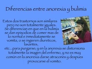 Diferencias entre anorexia y bulimia Estos dos trastornos son similares pero no son totalmente iguales. Se diferencian en que en la bulimia se dan episodios de comer mas de lo normal e inmediatamente se vomita, o se ingieren diureticos, laxantes,  etc...para purgarse; y en la anorexia se distorsiona totalmente la imagen del enfermo, y no es muy común en la anorexia darse atracones y despues provocarse el vomito. 
