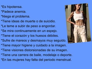 *Es hipotensa. *Padece anemia. *Niega el problema. *Tiene ideas de muerte o de suicidio. *Le teme a subir de peso a engordar. *Se mira continuamente en un espejo. *Tiene el corazón y los huesos débiles. *Sufre de mareos y desmayos muy seguido. *Tiene mayor higiene y cuidado a la imagen. *Tiene visiones distorsionadas de su imagen. *Tiene una carrera de baile, modelaje o deporte. *En las mujeres hay falta del periodo menstrual. 