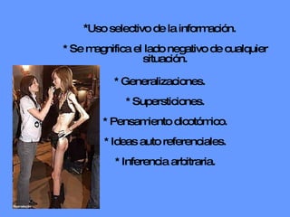 * Uso selectivo de la información. * Se magnifica el lado negativo de cualquier situación. * Generalizaciones. * Supersticiones. * Pensamiento dicotómico. * Ideas auto referenciales. * Inferencia arbitraria. 