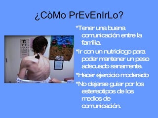 ¿CòMo PrEvEnIrLo? *Tener una buena comunicación entre la familia. *Ir con un nutriologo para poder mantener un peso adecuado sanamente. *Hacer ejercicio moderado  *No dejarse guiar por los estereotipos de los medios de comunicación. 