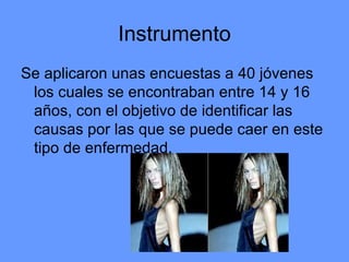 Instrumento Se aplicaron unas encuestas a 40 jóvenes los cuales se encontraban entre 14 y 16 años, con el objetivo de identificar las causas por las que se puede caer en este tipo de enfermedad.  