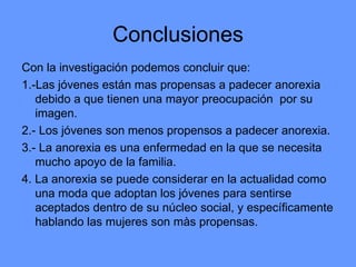 Conclusiones Con la investigación podemos concluir que: 1.-Las jóvenes están mas propensas a padecer anorexia debido a que tienen una mayor preocupación  por su imagen. 2.- Los jóvenes son menos propensos a padecer anorexia. 3.- La anorexia es una enfermedad en la que se necesita mucho apoyo de la familia. 4. La anorexia se puede considerar en la actualidad como una moda que adoptan los jóvenes para sentirse aceptados dentro de su núcleo social, y específicamente hablando las mujeres son màs propensas. 