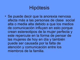 Hipótesis  Se puede decir que la anorexia nervosa afecta más a las personas de clase  social alta o media alta debido a que los medios de comunicación influyen en esto porque crean estereotipos de la mujer perfecta y este repercute en la forma de pensar de las mujeres de hoy en día y también puede ser causada por la falta de atención y comunicación entre los miembros de la familia. 