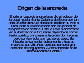 Origen de la anorexia El primer caso de anorexia se dio alrededor de la edad media. Santa Catalina de Siena con tan solo 26 años tenia el deseo de dedicar su vida a Dios, pero su sueño choco con los planes de sus padres de casarla. Esto la llevo a encerrarse en su habitación a torturarse dejando de comer hasta que logro ingresar a la orden dominicana, pero con tan solo la mitad de su peso. Su historia se comentó rápidamente y tras su muerte a sus 28 años, contaba con una gran cantidad de seguidoras. A esta anorexia se le llamó “Anorexia Santa”. 