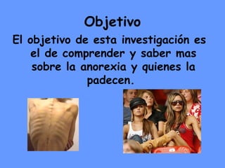 Objetivo El objetivo de esta investigación es el de comprender y saber mas sobre la anorexia y quienes la padecen.  