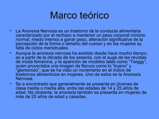 Marco teórico La Anorexia Nervosa es un trastorno de la conducta alimentaria caracterizado por el rechazo a mantener un peso corporal mínimo normal, miedo intenso a ganar peso, alteración significativa de la percepción de la forma o tamaño del cuerpo y en las mujeres ay falta de ciclos menstruales. Aunque la anorexia nervosa ha existido desde hace mucho tiempo, es a partir de la década de los sesenta, con el auge de las revistas de moda femenina, y la aparición de modelos tales como “Twiggy”, quien proyectaba una imagen de flacura como lo “bueno” y “glamoroso”, que se ha visto un incremento en el índice de trastornos alimenticios en mujeres. Uno de estos es la Anorexia Nervosa. Se a encontrado que generalmente se presenta en jóvenes de clase media o media alta, entre las edades de 14 y 25 años de edad. No obstante, la anorexia también se presenta en mujeres de más de 25 años de edad y casadas. 