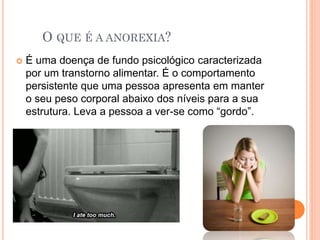O QUE É A ANOREXIA?
 É uma doença de fundo psicológico caracterizada
por um transtorno alimentar. É o comportamento
persistente que uma pessoa apresenta em manter
o seu peso corporal abaixo dos níveis para a sua
estrutura. Leva a pessoa a ver-se como “gordo”.
 