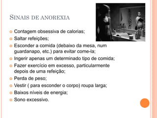 SINAIS DE ANOREXIA
 Contagem obsessiva de calorias;
 Saltar refeições;
 Esconder a comida (debaixo da mesa, num
guardanapo, etc.) para evitar come-la;
 Ingerir apenas um determinado tipo de comida;
 Fazer exercício em excesso, particularmente
depois de uma refeição;
 Perda de peso;
 Vestir ( para esconder o corpo) roupa larga;
 Baixos níveis de energia;
 Sono excessivo.
 