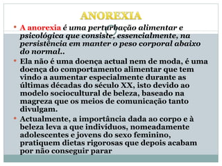 A anorexia   é uma perturbação alimentar e psicológica que consiste, essencialmente, na persistência em manter o peso corporal abaixo do normal.. Ela não é uma doença actual nem de moda, é uma doença do comportamento alimentar que tem vindo a aumentar especialmente durante as últimas décadas do século XX, isto devido ao modelo sociocultural de beleza, baseado na magreza que os meios de comunicação tanto divulgam.  Actualmente, a importância dada ao corpo e à beleza leva a que indivíduos, nomeadamente adolescentes e jovens do sexo feminino, pratiquem dietas rigorosas que depois acabam por não conseguir parar  