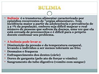 Bulimia  é   o transtorno alimentar caracterizado por episódios recorrentes de "orgias alimentare s . Tem incidência maior a partir da adolescência e prevalência de 3 a 7% da população, embora seja difícil mapear o real número de pessoas que sofrem da doença, uma vez que ela está cercada de preconceitos e é difícil para o próprio doente confessar seu problema. A bulimia pode levar a: Diminuição da pressão e da temperatura corporal, levando o indivíduo a ser menos tolerante ao frio;  Desmaios e fraqueza  Enfraquecimento dos dentes (cárie)  Dores de garganta (pelo ato de forçar o vómito)  Sangramento do tubo digestivo (vomito com sangue)  