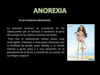 ANOREXIA   Es un trastorno alimentario      La anorexia nerviosa se caracteriza en los adolescentes por el rechazo a mantener el peso del cuerpo en los valores mínimos normales.        Para ello el adolescente realiza dietas muy restringidas, limitadas a unos pocos alimentos con la finalidad de perder peso, debido a un miedo intenso a ganar peso y a una alteración en la percepción de la forma y tamaño de su cuerpo, de su imagen corporal